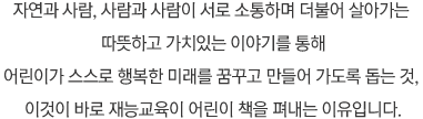 자연과 사람, 사람과 사람이 서로 소통하며 더불어 살아가는 따뜻하고 가치있는 이야기를 통해 어린이가 스스로 행복한 미래를 꿈꾸고 만들어 가도록 돕는 것, 이것이 바로 재능교육이 어린이 책을 펴내는 이유입니다.