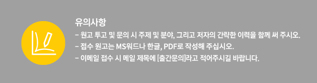 [유의사항] - 원고 투고 및 문의 시 주제 및 분야, 그리고 저자의 간략한 이력을 함께 써 주시오. - 접수 원고는 MS워드나 한글, PDF로 작성해 주십시오. - 이메일 접수 시 메일 제목에 [출간문의]라고 적어주시길 바랍니다.
