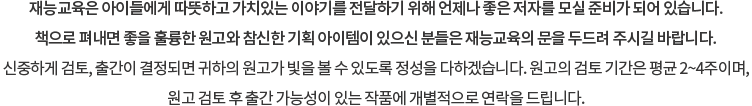재능교육은 아이들에게 따뜻하고 가치있는 이야기를 전달하기 위해 언제나 좋은 저자를 모실 준비가 되어 있습니다. 책으로 펴내면 좋을 훌룡한 원고와 참신한 기획 아이템이 있으신 분들은 재능교육의 문을 두드려 주시길 바랍니다. 신중하게 검토, 출간이 결정되면 귀하의 원고가 빛을 볼 수 있도록 정성을 다하겠습니다. 원고의 검토 기간은 평균 2~4주이며, 원고 검토 후 출간 가능성이 있는 작품에 개별적으로 연락을 드립니다.
